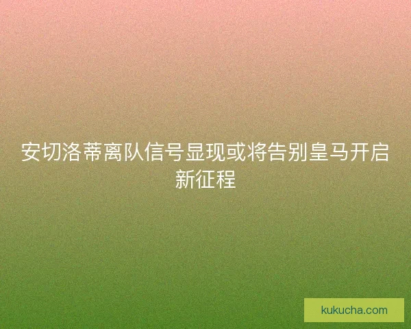 安切洛蒂离队信号显现或将告别皇马开启新征程