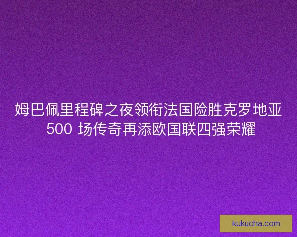 姆巴佩里程碑之夜领衔法国险胜克罗地亚 500 场传奇再添欧国联四强荣耀