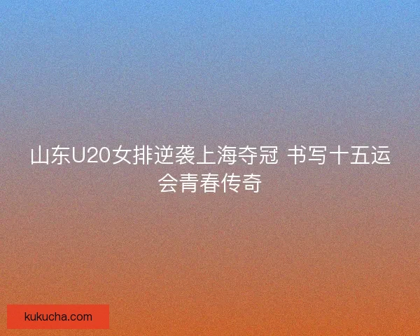 山东U20女排逆袭上海夺冠 书写十五运会青春传奇