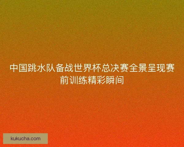 中国跳水队备战世界杯总决赛全景呈现赛前训练精彩瞬间