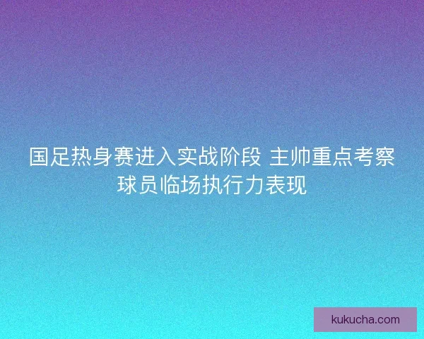 国足热身赛进入实战阶段 主帅重点考察球员临场执行力表现