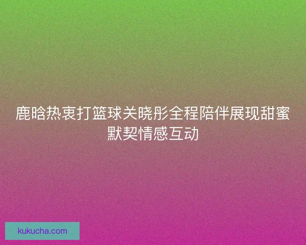 鹿晗热衷打篮球关晓彤全程陪伴展现甜蜜默契情感互动