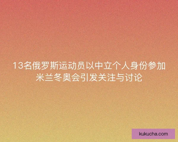 13名俄罗斯运动员以中立个人身份参加米兰冬奥会引发关注与讨论