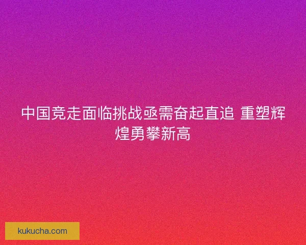 中国竞走面临挑战亟需奋起直追 重塑辉煌勇攀新高