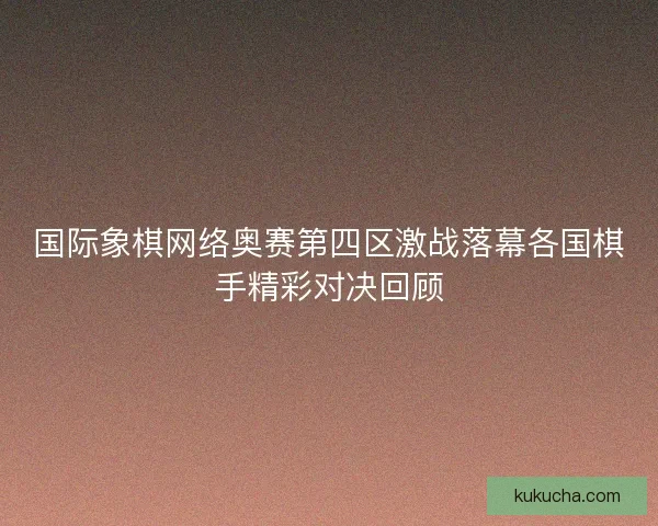 国际象棋网络奥赛第四区激战落幕各国棋手精彩对决回顾