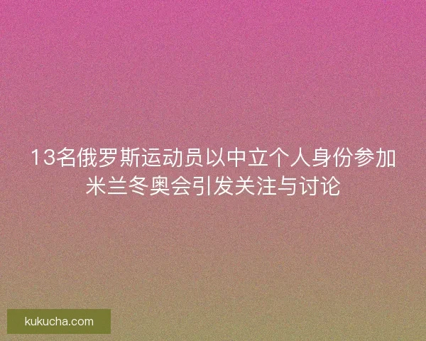 13名俄罗斯运动员以中立个人身份参加米兰冬奥会引发关注与讨论