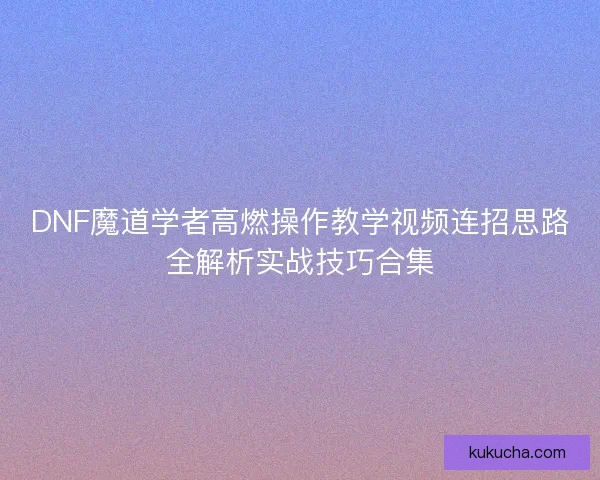DNF魔道学者高燃操作教学视频连招思路全解析实战技巧合集